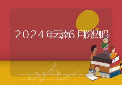 2024年云南6月份热吗-ROED容易得分享