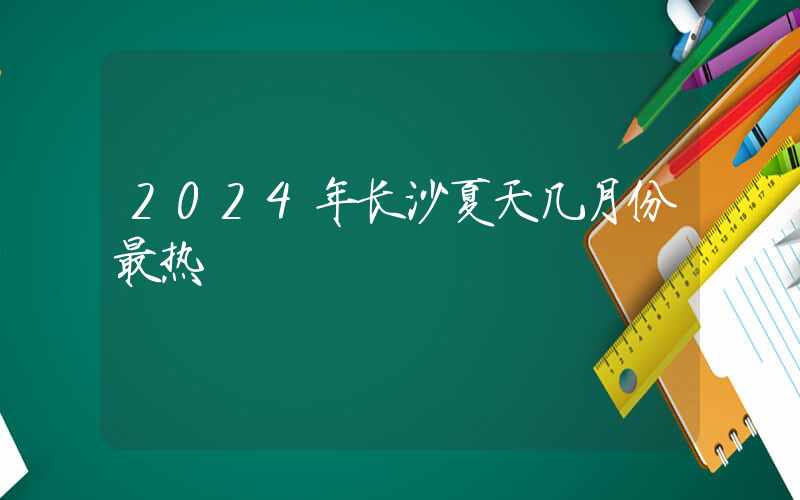 2024年长沙夏天几月份最热