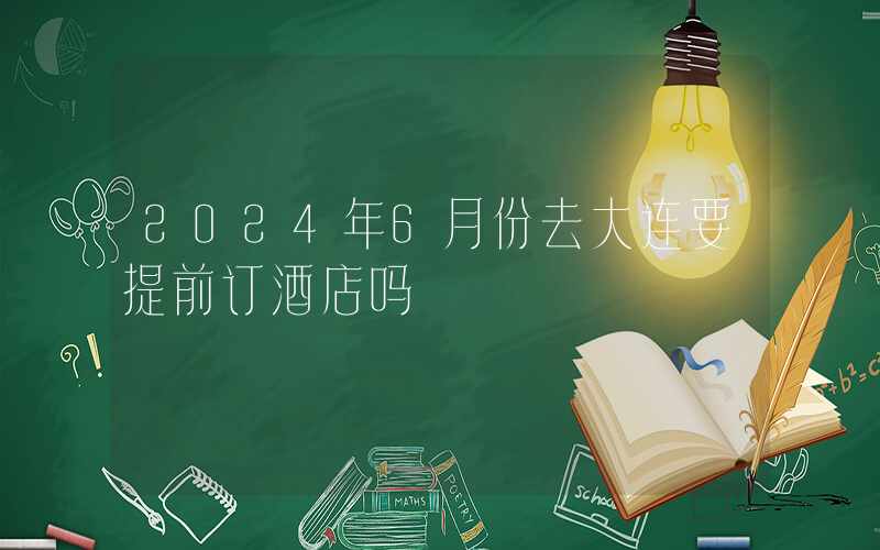 2024年6月份去大连要提前订酒店吗