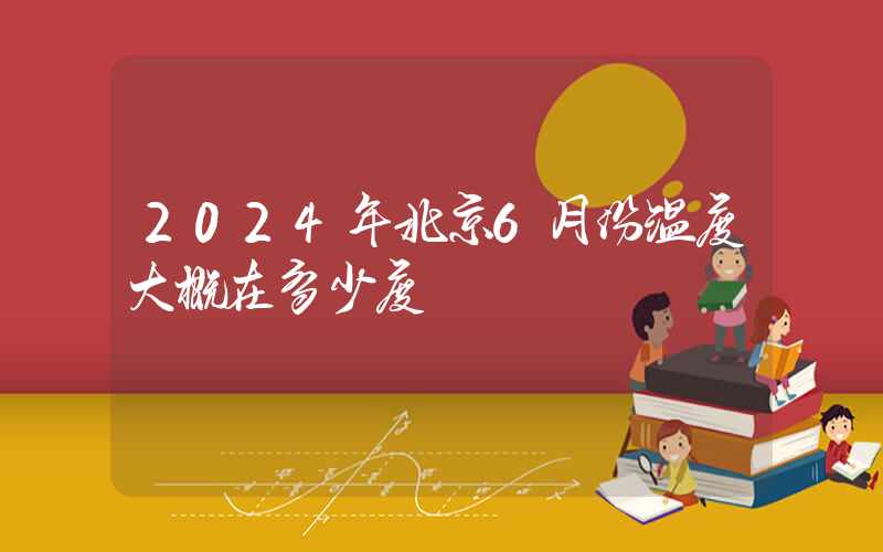 2024年北京6月份温度大概在多少度