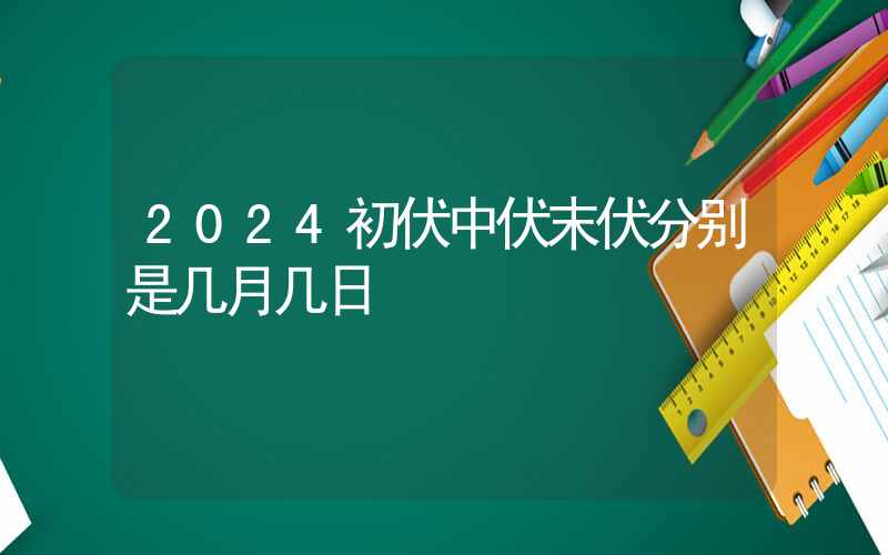 2024初伏中伏末伏分别是几月几日